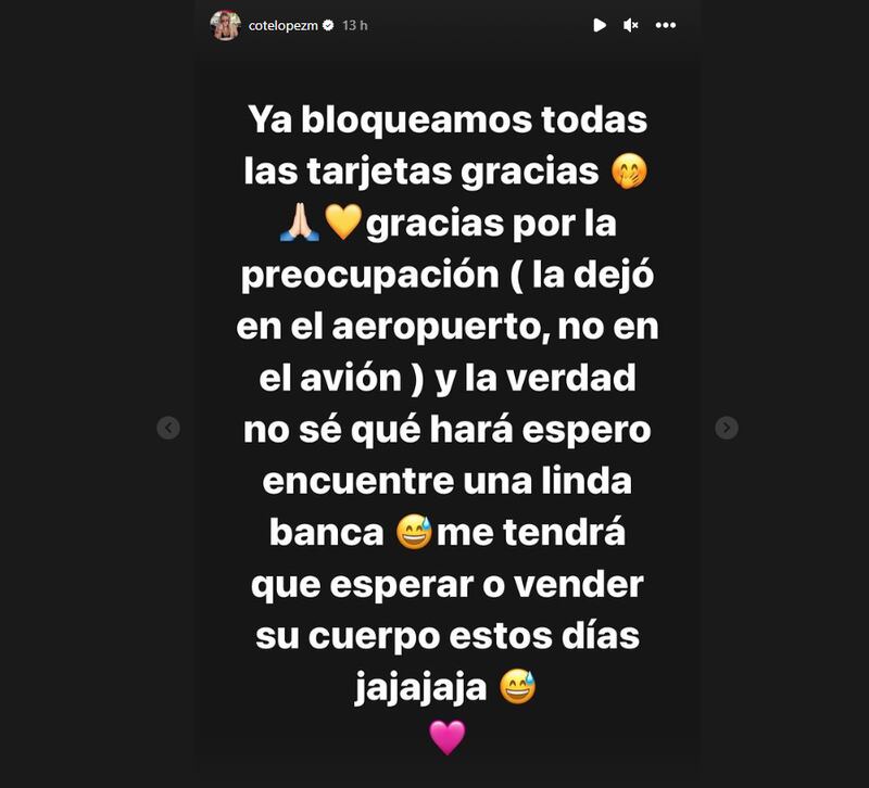 La influencer María José López troleó sin filtro a su marido Luis Jiménez, tras perder la billetera en el aeropuerto y llegar sin un peso a Europa, diciéndole que no se preocupe por los parques allá son de lo más bonitos, por lo tanto, tendrá un lugar donde dormir.
“¿Karma? Recuerdan esa palabra, jajja. Por burlarse de mí le pasó. Miren la siguiente historia”, escribió la empresaria de productos de belleza.
Tras ello, compartió la captura de mensajes que intercambió con su “amoremio”, quien le comunicó vía Whatsapp lo ocurrido.
“Amor se me perdió la billetera. Puedes llamar al aeropuerto. Puta es que la saqué para activar la tarjeta y ahora no la encuentro”.
Coté López bromeó con tragedia de Luis Jiménez
Fue tras esa frase que Coté López, en vez de ayudarlo, aprovechó de recordarle ciertas bromas que él le hacía.
“Y la catrasca soy yo”, le respondió la modelo, en alusión a una persona que se equivoca reiteradamente.
“Voy viajando a Europa sin plata. Quizás duermo en el parque”, le respondió Jiménez para agilizar la ayuda.
Pero, María José López quería seguir con la humorada.
“Los parques son tan lindos (para dormir)”, bromeó.
Finalmente, indicó que todas las tarjetas fueron bloqueadas y se mandó la broma final.
“La verdad no sé qué hará. Espero encuentre una linda banca. Me tendrá que esperar o vender su cuerpo estos días”, comentó que emojis de carcajada.
La modelo compartió una tragicómica situación que vivió su marido: “Miren la siguiente historia”, apuntó la modelo para aumentar la intriga.