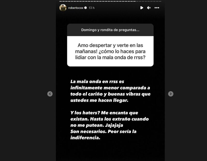 El periodista Roberto Cox respondió a la particular relación que tiene con los hater en redes sociales, señalando que, incluso, a veces los extraña cuando no se manifiestan en su contra. Esto, debido que tiene una relación de “amor y odio” con los cibernautas que cada cierto tiempo se van en contra de sus comentarios respecto a la contingencia.
Pero, tras ser consultado en su cuenta de Instagram, en las dinámicas de preguntas y respuestas con sus seguidores, sobre cómo es capaz de soportar tanta pesados, aseguró ya estar curtido de espanto y retroalimentarse de la mala onda.
“Amo despertar y verte en las mañanas ¿Cómo lo haces para lidiar con la mala onda de las redes sociales?”, fue la pregunta que le realizaron en “domingo y rondita de preguntas...”, la cual quiso compartir con los usuarios.
“La mala onda en redes sociales es infinitamente menor comparada a todo el cariño y buenas vibras que ustedes me hacen llegar”, dijo el periodista, quien saltó a la fama y reconocimiento público debido a sus contundentes despachos realizados en el extranjero con distintos procesos judiciales de interés nacional, como el caso de Nicolás Zapeda, acusado de matar a su pareja Narumi Kurosaki.
Y tras ello, señaló que le “encanta” que existan los odiosos de redes sociales, puesto que demuestran interés en su persona y que sus palabras generan revuelo.
“¿Y los haters? Me encanta que existan. Hasta los extraño cuando no me putean, jaja. Son necesarios. Peor sería la indiferencia”, remató.
Sus palabras cobran sentido, tras el suicidio del cantante urbabo Galee Galee, de quien se comenta se quitó la vida tras sufrir ataques en redes sociales por su vida sentimental. A raíz de ello, varios famosos, Julio César Rodríguez, Coté López y Karol Lucero, entre ellos, salieron a criticar el bullying desmedido y sin regulación en Internet.