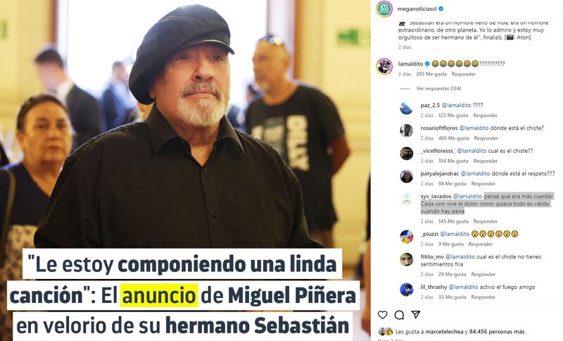 Esta semana no ha sido fácil para la familia Piñera-Morel tras la muerte del ex Presidente Sebastián Piñera. Los cercanos al ex mandatario se han mostrado públicamente apenados por cómo se dio el fallecimiento del político y empresario nacional.

En el marco del funeral del ex militante de RN, Miguel “Negro” Piñera conversó con los medios, señalando que está muy triste por la pérdida de su hermano, y además reveló que a modo de homenaje le está escribiendo una canción.

“Le estoy componiendo una linda canción”, señaló la cuenta de Instagram de Meganoticias. Sin embargo, la publicación del medio recibió un inesperado comentario que desató una ola de críticas.