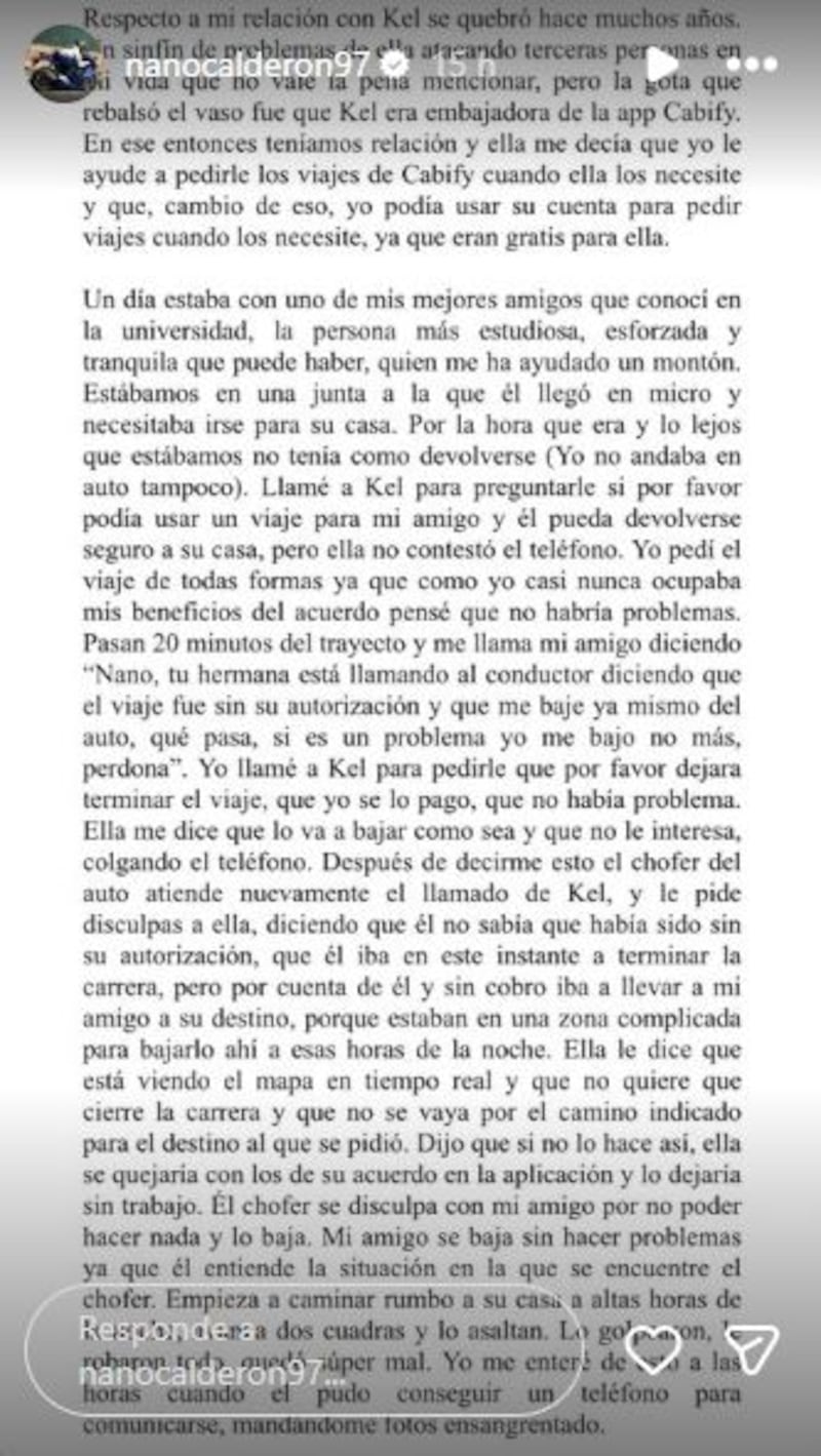 Una ola de críticas de parte de cibernautas recibió Kel Calderón en su cuenta de Instagram, luego que leyeran la historia que publicó su hermano Nano, haciéndola responsable del violento asalto que sufrió uno de sus compañeros de universidad. 
Según contó el hijo de Raquel Argandoña, todo ocurrió cuando utilizó el beneficio de su hermana para viajar gratis en la aplicación Cabify y le dio el cupo a un amigo, quien vivía lejos. Pero, Kel al enterarse que el joven estaba viajando gracias a que ella era embajadora de la marca, llamó al chofer e hizo que se bajara del auto, quedando a la deriva. 
“En ese entonces teníamos relación y ella me decía que yo le ayude a pedirle los viajes de Cabify cuando ella los necesite y que, a cambio de eso, yo podía usar su cuenta para pedir viajes cuando los necesite, ya que eran gratis para ella". 
Por ese motivo Nano quiso utilizar el acuerdo al que habían llegado, pero ella, al parecer, no le pareció correcto. 
Un día estaba con uno de mis mejores amigos que conocí en la universidad, la persona más estudiosa, esforzada y tranquila que puede haber, quien me ha ayudado un montón.
“Llamé a Kel para preguntarle si por favor podía usar un viaje para mi amigo y él pueda devolverse seguro a su casa, pero ella no contestó el teléfono. Yo pedí el viaje de todas formas ya que como yo casi nunca ocupaba mis beneficios del acuerdo pensé que no habría problemas. Pasan 20 minutos del trayecto y me llama mi amigo diciendo ‘Nano, tu hermana está llamando al conductor diciendo que el viaje fue sin su autorización y que me baje ya mismo del auto’”.