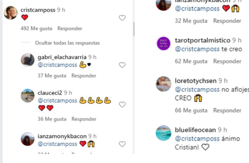 Tras la entrevista que realizó el actor Cristián Campos al medio La Tercera, reiterando su absoluta inocencia respecto a la denuncia de abuso sexual que realizó en su contra Raffaella di Girolamo, fueron varios los cibernautas que le entregaron su apoyo, asegurando que le “creían”.
Así lo confesaron a través de Instagram, pero no desde la cuenta de él, puesto que tiene los comentarios bloqueados, sino que desde la red de su colega Mane Sweet.
Esto, porque Campos le escribió en un mensaje a la actriz, tras confirmar el fallecimiento de su padre. Fue en ese comentario que realizó desde la cuenta @cristcamposs, donde recibió las muestras de apoyo, y casi 600 corazones.
“Vi la entrevista que te hicieron,TE CREO TODO”, “te creo”, “no aflojes, TE CREO”, “ánimo Cristian!”, “Te creo y estoy contigo...”, “Fuerza!! Te creo.”