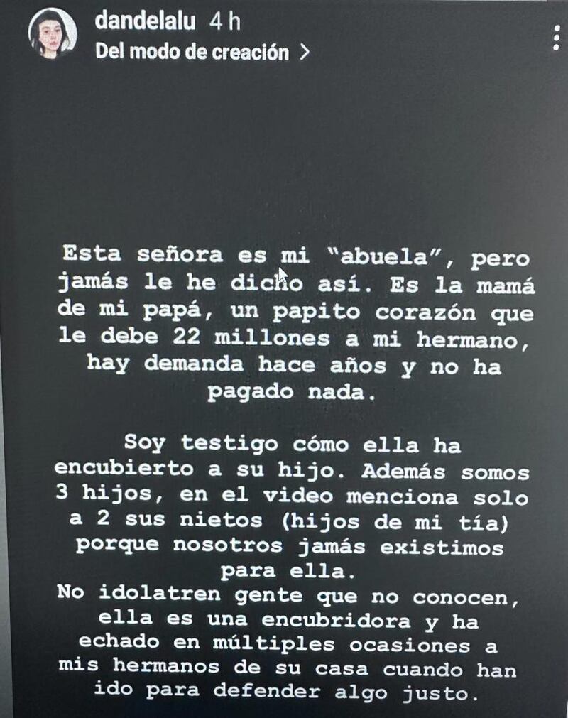 El ingreso al reality Gran Hermano de Mónica Ramos, una adulta mayor de 77 años, generó empatía en los cibernautas, quienes rápidamente le dieron su apoyo en redes sociales y la quisieron adoptarla como su propia abuela. Sin embargo, fue su verdadera nieta quien la funó en redes sociales.
Esto, por ser “encubridora” de su padre, quien sería un deudor de la pensión de alimentos.
Esta señora es mi “abuela”, pero jamás le he dicho así. Es la mamá de mi papá, un papito corazón que le debe 22 millones a mi hermano, hay demanda hace años y no ha pagado nada. Soy testigo cómo ella ha encubierto a su hijo. Además somos tres hijos, en el video menciona solo a dos sus nietos (hijos de mi tía), porque nosotros jamás existimos para ella”, publicó la joven, desde la cuenta @dandelalu.
Producto de ello, llamó a los televidentes a no idolatrarla, puesto que no sería una abuela tan tierna ni amorosa como se ve en TV.
“No idolatren gente que no conocen, ella es una encubridora y ha echado en múltiples ocasiones a mis hermanos de su casa cuando han ido para defender algo justo”, acusó.