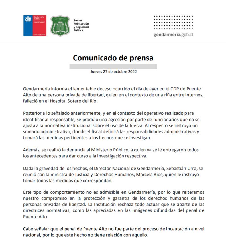 Gendarmería informa el lamentable deceso ocurrido el día de ayer en el CDP de Puente
Alto de una persona privada de libertad, quien en el contexto de una riña entre internos,
falleció en el Hospital Sotero del Río.
Posterior a lo señalado anteriormente, y en el contexto del operativo realizado para
identificar al responsable, se produjo una agresión por parte de funcionarios que no se
ajusta a la normativa institucional sobre el uso de la fuerza. Al respecto se instruyó un
sumario administrativo, donde el fiscal definirá las responsabilidades administrativas y
tomará las medidas pertinentes a los hechos que se investigan.