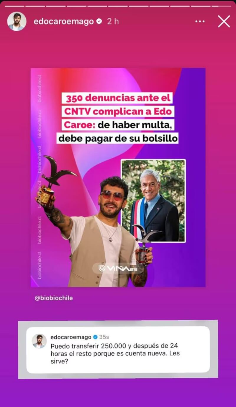 Edo Caroe pasó la línea roja. Ese fue una de las críticas que recibió el comediante por un chiste que contó en el Festival de Viña del Mar 2025, que aludía a la causa de muerte del expresidente Sebastián Piñera.
Durante su rutina, bromeó que en un futuro podría volver a gobernar un “Piñera robot...a prueba de agua”. Esto, en alusión a que falleció ahogado en Lago Ranco, tras capotar el helicóptero que pilotaba el 6 de febrero del 2024.
Si bien, la Quinta Vergara rio a carcajadas, a sabiendas que era humor totalmente negro, hubo algunos que consideraron que fue una falta de respeto para los familiares del exjefe de Estado.
Esto llevó a que muchos denunciaran la rutina en el Consejo Nacional de Televisión, recibiendo más de 350 reclamos.
Edo Caroe responde con ironía a denuncias
Pero, lejos de preocuparse, Caroe se tomó con humor la noticia y respondió fiel a su estilo.
“Puedo transferir $250.000 y después de 24 horas el resto porque es cuenta nueva. Les sirve?”, publicó en sus historias.
Esto, porque en caso de concretarse una multa deberá pagarla el propio artista.