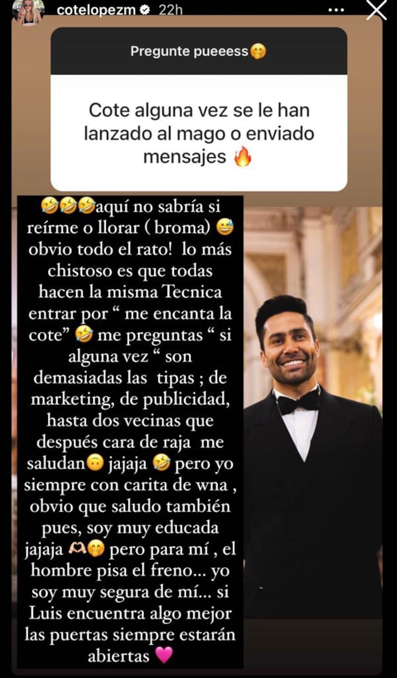 La empresaria e influencer María José López se refirió a las “propuestas indecentes” que recibe Luis Jiménez y reveló cual es la técnica de conquista más común que usan las mujeres para acercarse a su marido. Así lo contó a través de sus historias de Instagram en las dinámicas de preguntas y respuestas con sus seguidoras.
“Cote alguna vez se le han lanzado al mago o enviado mensajes”, fue una de las consultas que recibió y decidió responder con total sinceridad, contando que incluso las interesadas están más cerca de lo que se cree.
“Aquí no sabría si reírme o llorar (broma) obvio todo el rato. Lo más chistoso es que todas hacen la misma técnica”, señaló, confesando que ella es la puerta de entrada, puesto que lo primero que le escriben para ganarse la confianza del galán futbolista es “me encanta la Cote”.
Y no serían pocas las veces, puesto que según reveló “son demasiadas las tipas, de marketing de publicidad...”, escribió.
Incluso, reveló que sus propias vecinas han puesto los ojos en su marido y después la saludan como si nada.
“Dos vecinas que después cara de raja me saludan ja ja ja pero yo siempre con carita de wna, obvio que saludo también pues yo soy muy educad”.
Sin embargo fuera de bromas, aclaró que ella no culpa a las mujeres de poner sus ojos en su marido, sino que ella se fija en que el hombre sea quien marque una línea y sepa poner los límites. Sino, la puerta es bien ancha reveló.
“Para mí el hombre pisa el freno, yo soy muy segura de mí. Si Luis encuentra algo mejor, las puertas siempre estarán abiertas”, sentenció