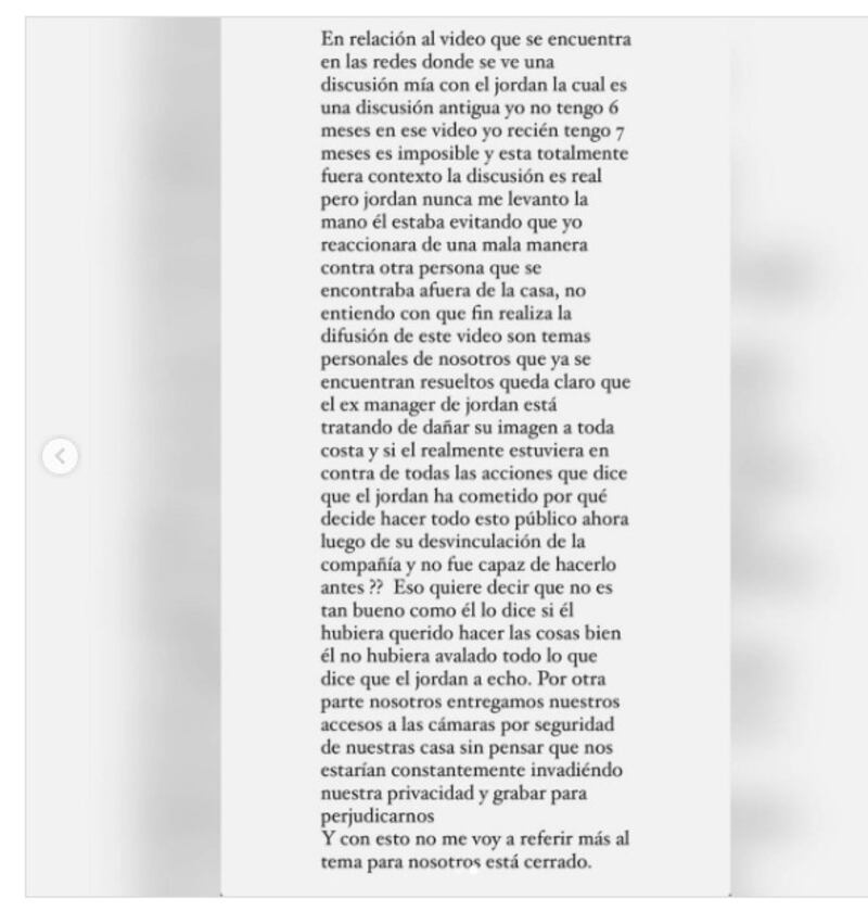 un video de él forcejando con su polola, quien actualmente tiene siete meses de embarazo.
Debido a esto, el propio cantante -quien el 7 de diciembre está contemplado para la gala de los Premios Musa en TVN- se defendió ante las acusaciones e interpuso una demanda contra su exrepresentante por “injurias y calumnias graves y con publicidad”, además de acusarlo de haberle robado varios millones de pesos cuando él se encontraba en el extranjero.
Además, respecto al video, fue la propia polola quien salió a defenderlo, indicando que “es una discusión antigua” y el registro está sacado de contexto, puesto que el forcejeo fue para sacar a su polola de un conflicto que ocurría en el exterior del domicilio.
“Jordan nunca me levantó la mano. Estaba evitando que yo reaccionara de mala manera contra otra persona”.