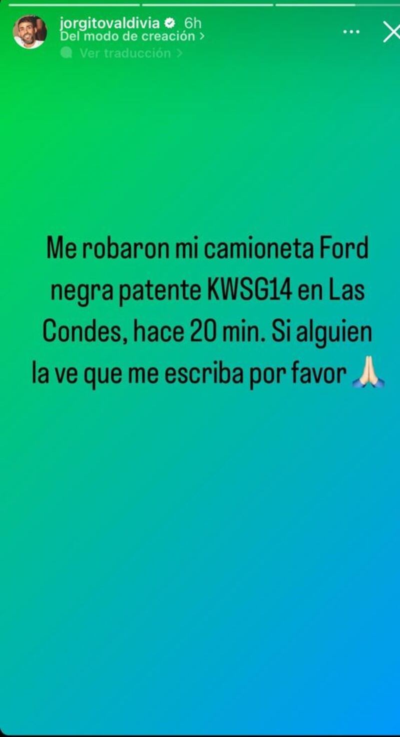 Mientras el amor para Jorge Valdivia marcha sobre ruedas, la delincuencia le robó más que el corazón al exfutbolista, quien pidió ayuda a sus seguidores en redes sociales sobre cualquier información respecto a su cuantiosa pérdida material.
Se trata de se vehículo todo terreno, el cual delincuentes le sustrajeron desde la comuna de Las Condes.
Así lo informó el propio Mago en las historias de su cuenta de Instagram, pidiendo cualquier tipo de información para poder recuperarla.
“Me robaron mi camioneta Ford negra patente KWSG14 en Las Condes, hace 20 min. Si alguien la ve que me escriba por favor”, rogó junto al emoji de unas manos rezando.
Todo esto surgió, luego que durante la mañana tuviera un especial gesto con su pareja Maite Orsini, a quien le envió un cariñoso mensaje durante una entrevista que dio a Rodrigo Sepúlveda en el programa Meganoticias Alerta, de Mega.